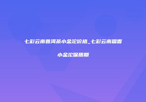 七彩云南普洱茶小金沱价格_七彩云南糯香小金沱保质期