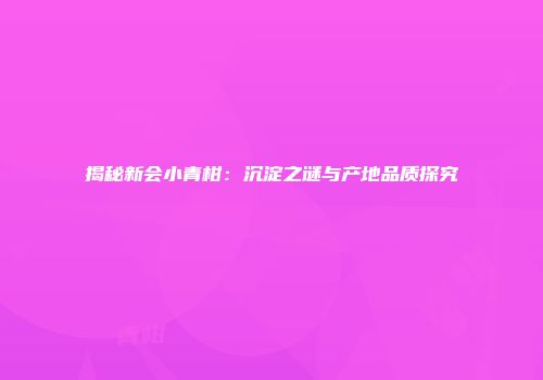 揭秘新会小青柑：沉淀之谜与产地品质探究