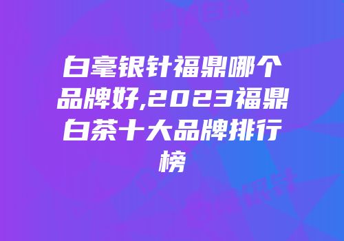 白毫银针福鼎哪个品牌好,2023福鼎白茶十大品牌排行榜