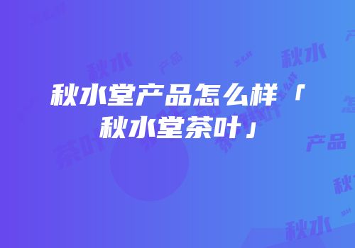秋水堂产品怎么样「秋水堂茶叶」