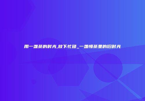 用一盏茶的时光,放下忙碌_一盏慢茶里的旧时光