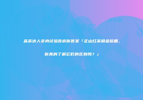 品茶达人亲身试验告诉你答案「正山红茶和金骏眉，你真的了解它们的区别吗？」