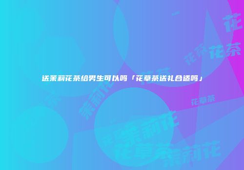 送茉莉花茶给男生可以吗「花草茶送礼合适吗」