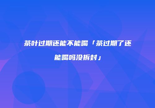 茶叶过期还能不能喝「茶过期了还能喝吗没拆封」