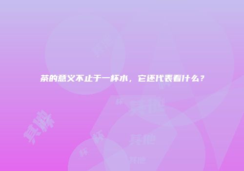 茶的意义不止于一杯水，它还代表着什么？