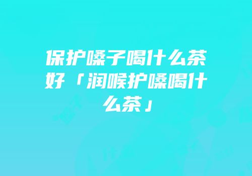 保护嗓子喝什么茶好「润喉护嗓喝什么茶」