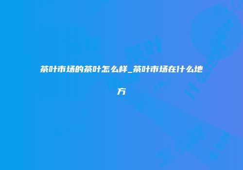 茶叶市场的茶叶怎么样_茶叶市场在什么地方