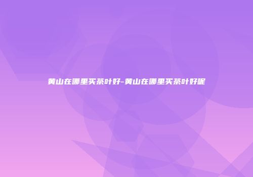 黄山在哪里买茶叶好-黄山在哪里买茶叶好呢