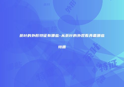 茶叶的外形特征有哪些-从茶叶的外观看具备哪些特质