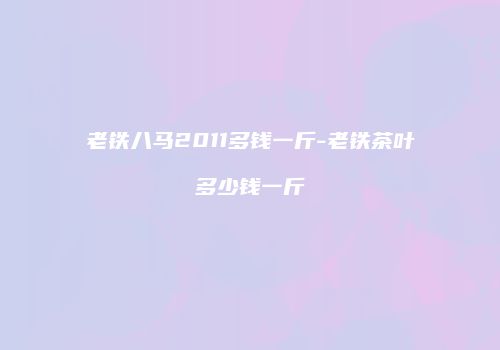 老铁八马2011多钱一斤-老铁茶叶多少钱一斤