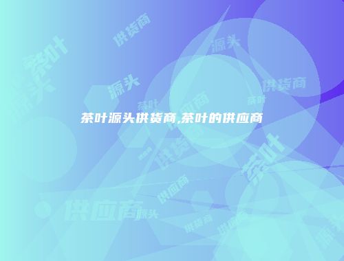 茶叶源头供货商,茶叶的供应商