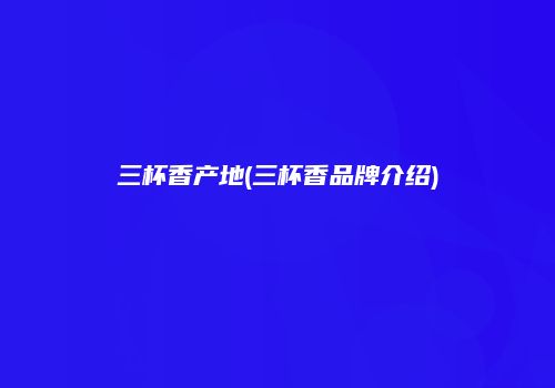 三杯香产地(三杯香品牌介绍)