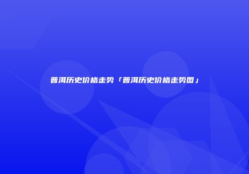 普洱历史价格走势「普洱历史价格走势图」
