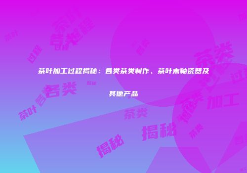 茶叶加工过程揭秘：各类茶类制作、茶叶末釉瓷器及其他产品