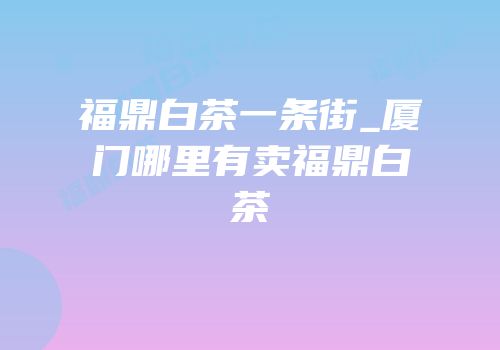 福鼎白茶一条街_厦门哪里有卖福鼎白茶