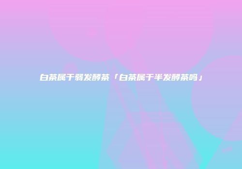 白茶属于弱发酵茶「白茶属于半发酵茶吗」