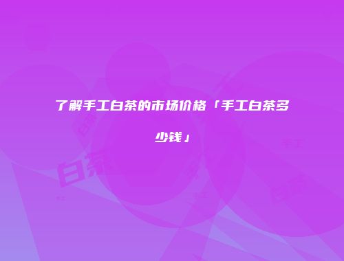 了解手工白茶的市场价格「手工白茶多少钱」