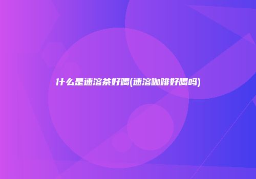 什么是速溶茶好喝(速溶咖啡好喝吗)