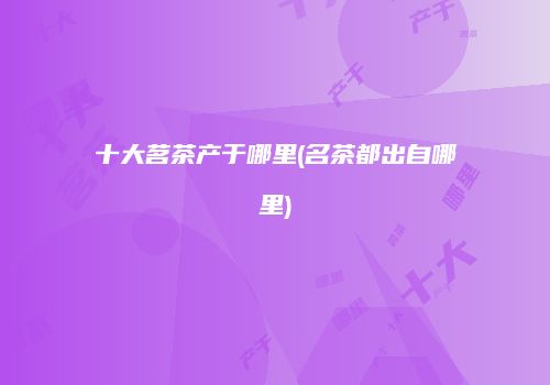 十大茗茶产于哪里(名茶都出自哪里)