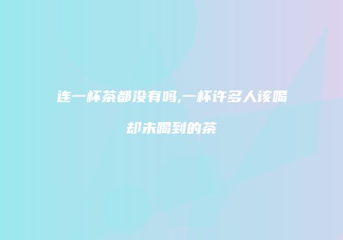 连一杯茶都没有吗,一杯许多人该喝却未喝到的茶