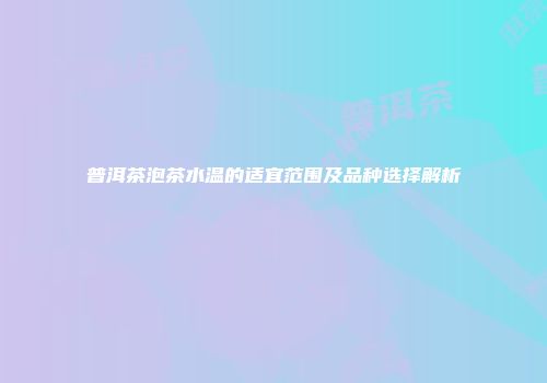 普洱茶泡茶水温的适宜范围及品种选择解析