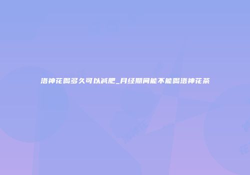 洛神花喝多久可以减肥_月经期间能不能喝洛神花茶
