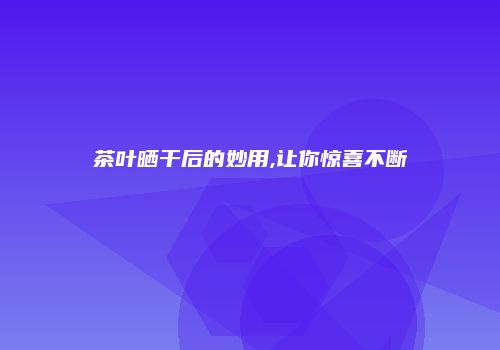茶叶晒干后的妙用,让你惊喜不断