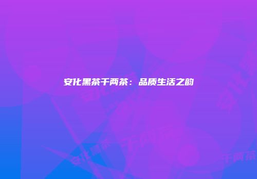 安化黑茶千两茶：品质生活之韵