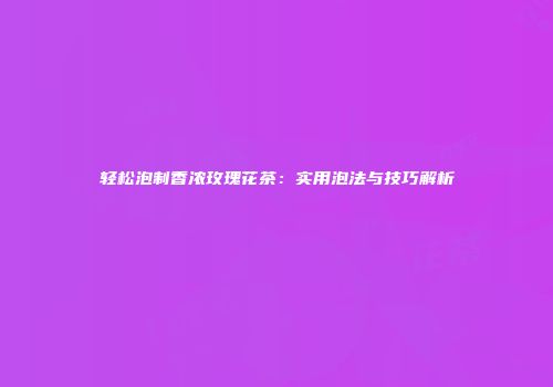 轻松泡制香浓玫瑰花茶：实用泡法与技巧解析