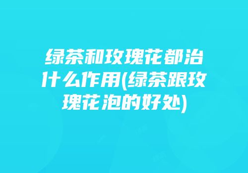 绿茶和玫瑰花都治什么作用(绿茶跟玫瑰花泡的好处)