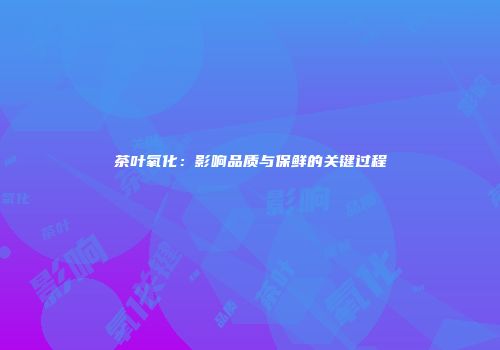 茶叶氧化：影响品质与保鲜的关键过程