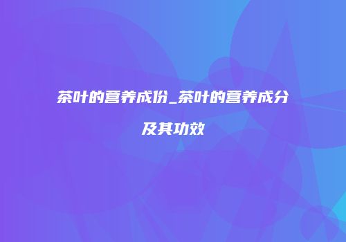茶叶的营养成份_茶叶的营养成分及其功效