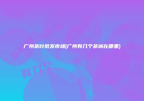 广州茶叶批发市场(广州有几个茶城在哪里)