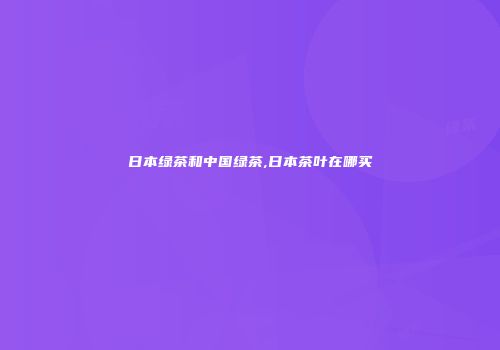 日本绿茶和中国绿茶,日本茶叶在哪买