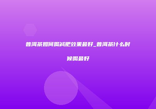 普洱茶如何喝减肥效果最好_普洱茶什么时候喝最好