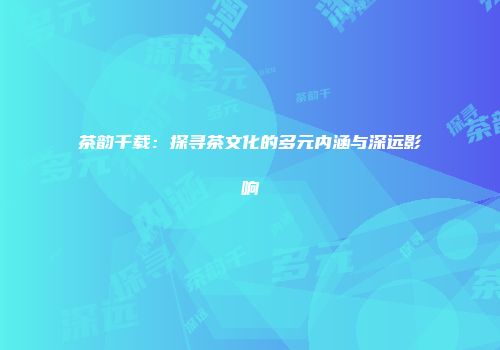 茶韵千载：探寻茶文化的多元内涵与深远影响