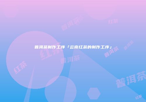 普洱茶制作工序「云南红茶的制作工序」