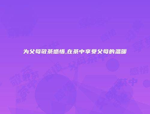 为父母敬茶感悟,在茶中享受父母的温暖