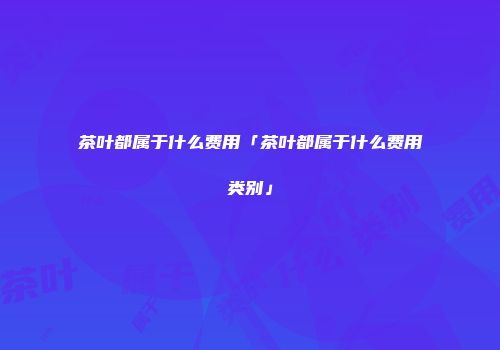 茶叶都属于什么费用「茶叶都属于什么费用类别」
