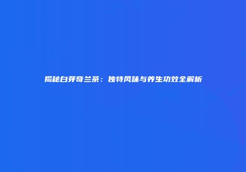 揭秘白芽奇兰茶：独特风味与养生功效全解析