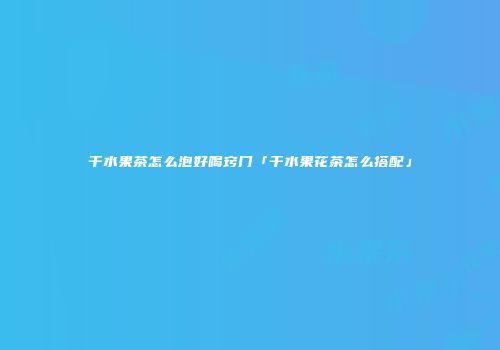 干水果茶怎么泡好喝窍门「干水果花茶怎么搭配」