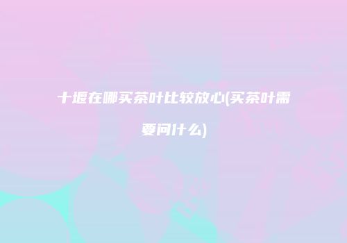 十堰在哪买茶叶比较放心(买茶叶需要问什么)