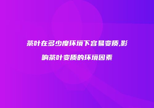 茶叶在多少度环境下容易变质,影响茶叶变质的环境因素