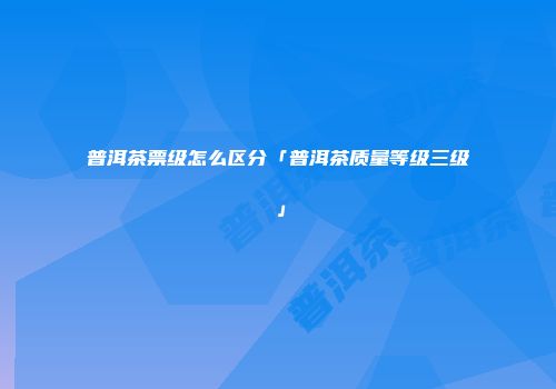 普洱茶票级怎么区分「普洱茶质量等级三级」