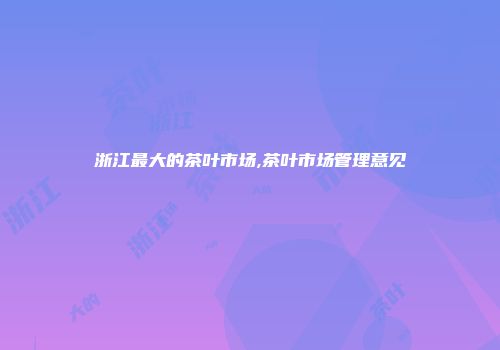 浙江最大的茶叶市场,茶叶市场管理意见