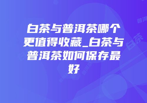 白茶与普洱茶哪个更值得收藏_白茶与普洱茶如何保存最好