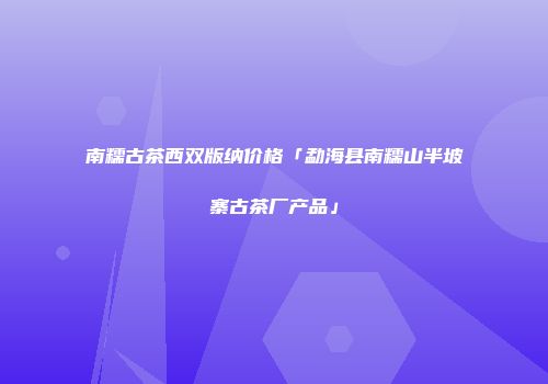 南糯古茶西双版纳价格「勐海县南糯山半坡寨古茶厂产品」