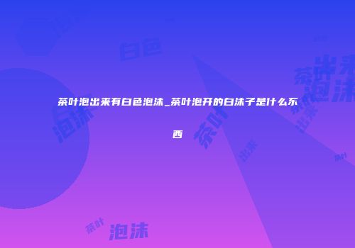 茶叶泡出来有白色泡沫_茶叶泡开的白沫子是什么东西