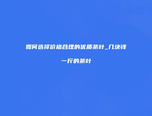 如何选择价格合理的优质茶叶_几块钱一斤的茶叶