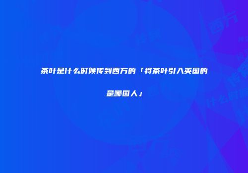 茶叶是什么时候传到西方的「将茶叶引入英国的是哪国人」